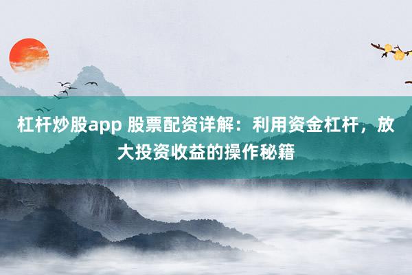 杠杆炒股app 股票配资详解：利用资金杠杆，放大投资收益的操作秘籍