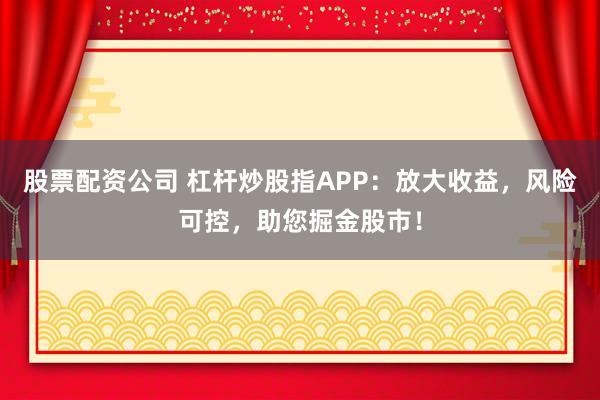 股票配资公司 杠杆炒股指APP：放大收益，风险可控，助您掘金股市！