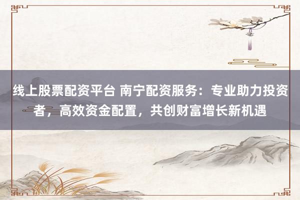 线上股票配资平台 南宁配资服务：专业助力投资者，高效资金配置，共创财富增长新机遇