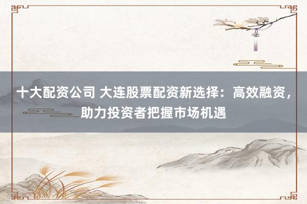 十大配资公司 大连股票配资新选择：高效融资，助力投资者把握市场机遇
