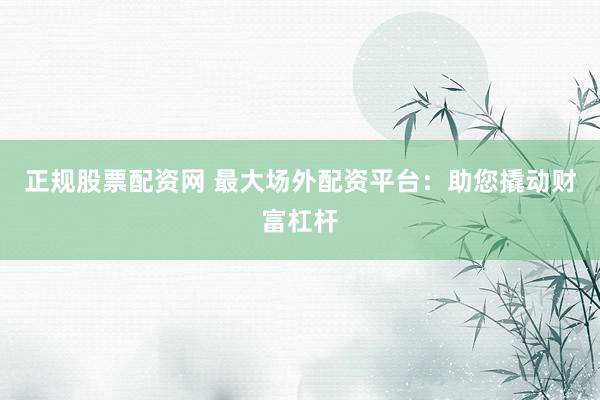 正规股票配资网 最大场外配资平台：助您撬动财富杠杆