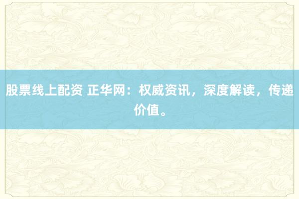 股票线上配资 正华网：权威资讯，深度解读，传递价值。