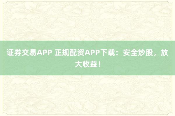 证券交易APP 正规配资APP下载：安全炒股，放大收益！
