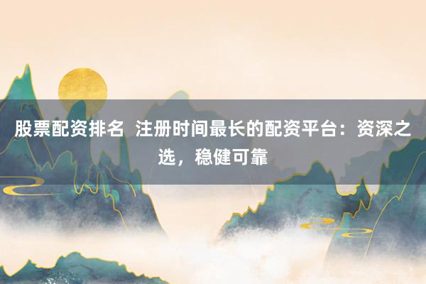 股票配资排名  注册时间最长的配资平台：资深之选，稳健可靠
