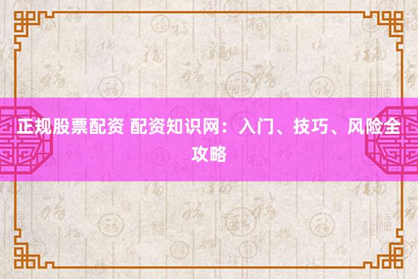 正规股票配资 配资知识网：入门、技巧、风险全攻略