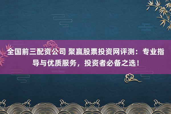 全国前三配资公司 聚赢股票投资网评测：专业指导与优质服务，投资者必备之选！