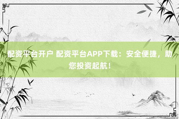 配资平台开户 配资平台APP下载：安全便捷，助您投资起航！