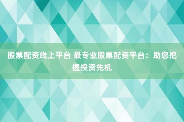 股票配资线上平台 最专业股票配资平台：助您把握投资先机