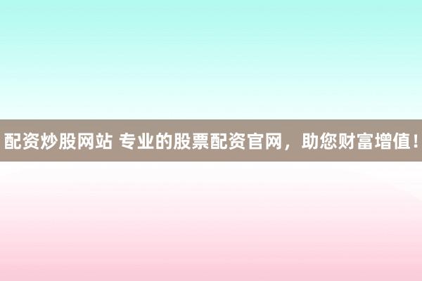 配资炒股网站 专业的股票配资官网，助您财富增值！