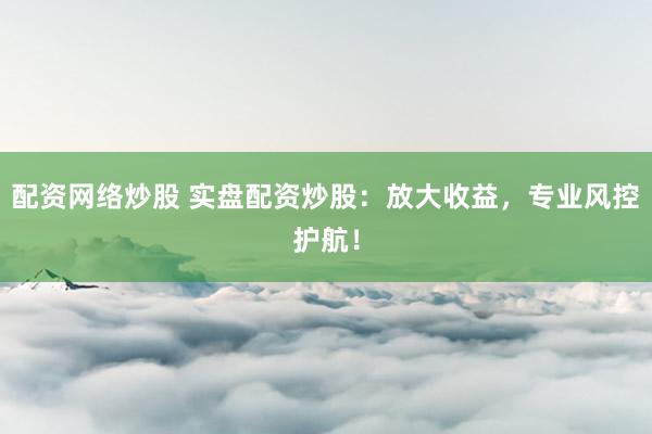 配资网络炒股 实盘配资炒股：放大收益，专业风控护航！