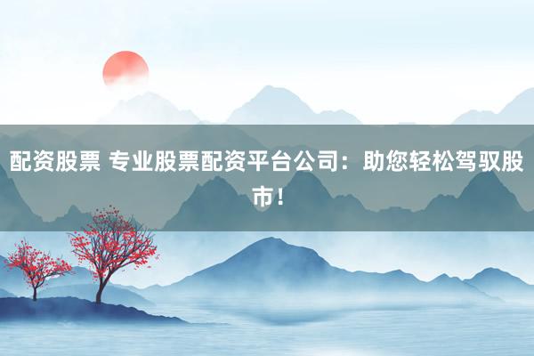 配资股票 专业股票配资平台公司：助您轻松驾驭股市！