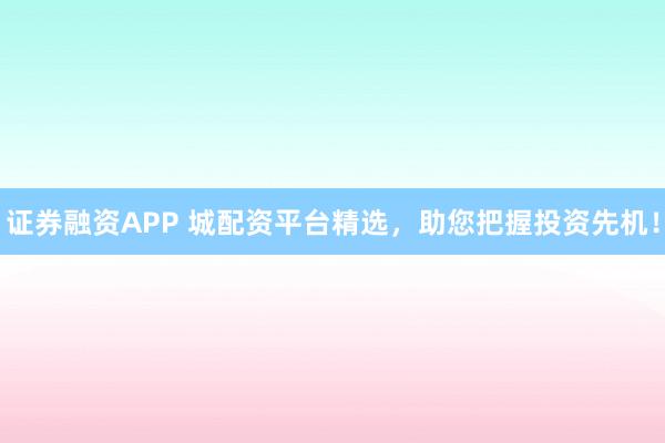 证券融资APP 城配资平台精选，助您把握投资先机！