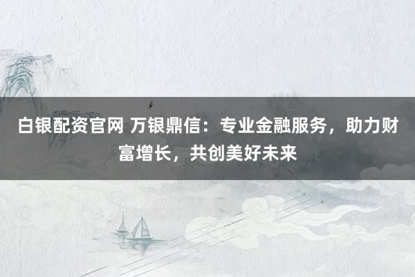 白银配资官网 万银鼎信:专业金融服务,助力财富增长,共创美好未来