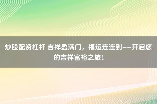 炒股配资杠杆 吉祥盈满门,福运连连到——开启您的吉祥富裕之旅!