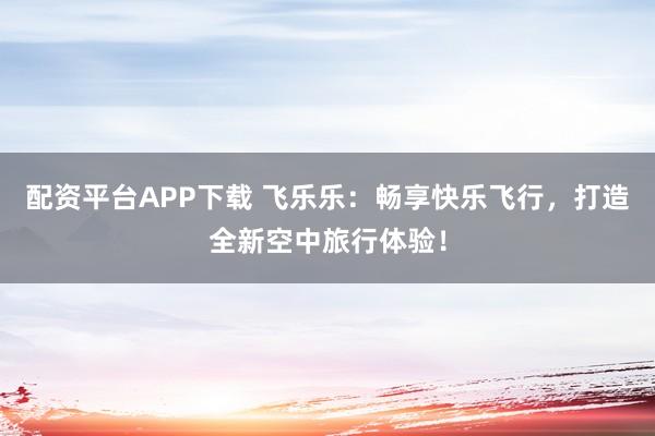 配资平台APP下载 飞乐乐:畅享快乐飞行,打造全新空中旅行体验!