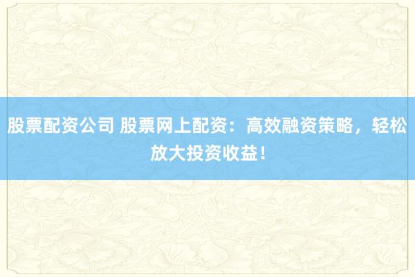 股票配资公司 股票网上配资:高效融资策略,轻松放大投资收益!