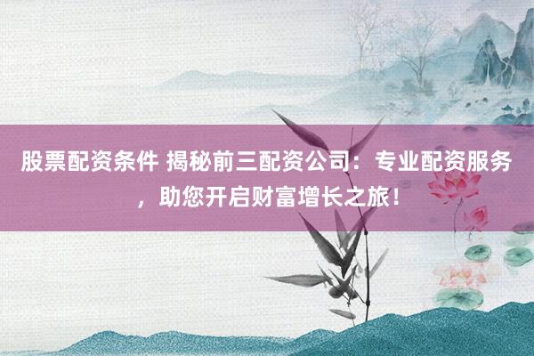 股票配资条件 揭秘前三配资公司:专业配资服务,助您开启财富增长之旅!