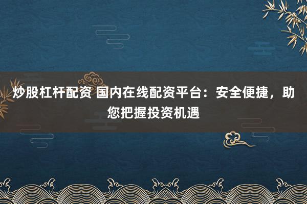 炒股杠杆配资 国内在线配资平台:安全便捷,助您把握投资机遇