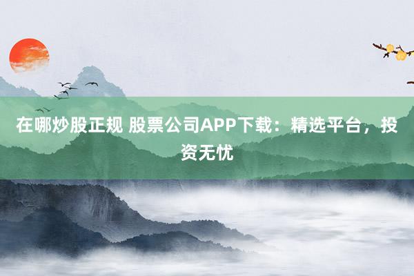 在哪炒股正规 股票公司APP下载:精选平台,投资无忧