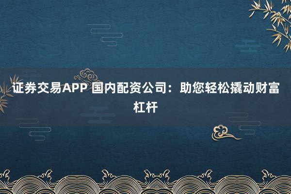 证券交易APP 国内配资公司：助您轻松撬动财富杠杆
