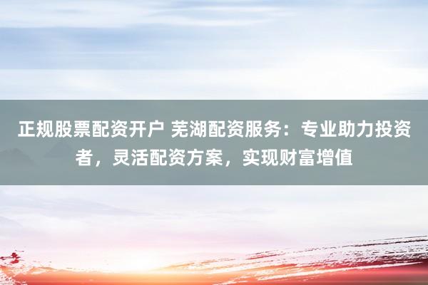 正规股票配资开户 芜湖配资服务：专业助力投资者，灵活配资方案，实现财富增值