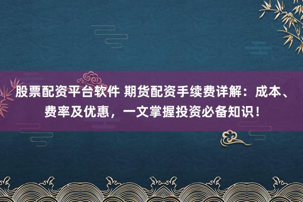 股票配资平台软件 期货配资手续费详解：成本、费率及优惠，一文掌握投资必备知识！
