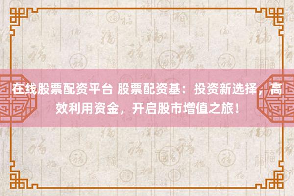 在线股票配资平台 股票配资基：投资新选择，高效利用资金，开启股市增值之旅！