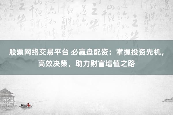 股票网络交易平台 必赢盘配资：掌握投资先机，高效决策，助力财富增值之路
