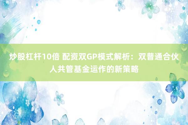 炒股杠杆10倍 配资双GP模式解析：双普通合伙人共管基金运作的新策略