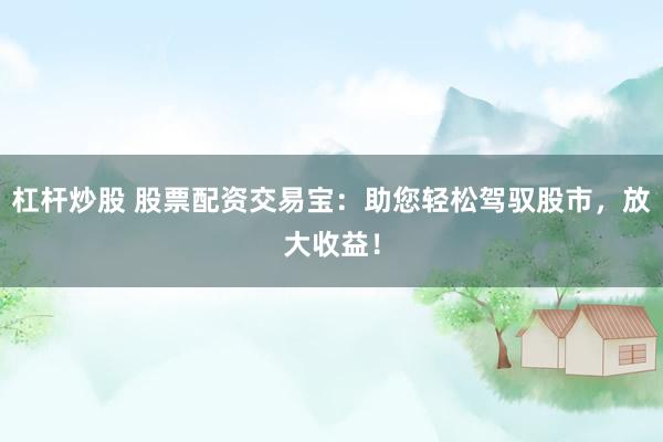 杠杆炒股 股票配资交易宝：助您轻松驾驭股市，放大收益！