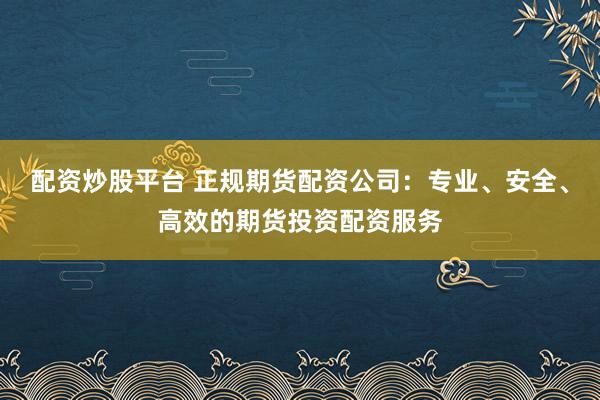 配资炒股平台 正规期货配资公司：专业、安全、高效的期货投资配资服务