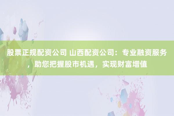 股票正规配资公司 山西配资公司：专业融资服务，助您把握股市机遇，实现财富增值