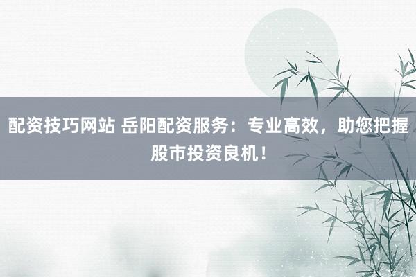 配资技巧网站 岳阳配资服务：专业高效，助您把握股市投资良机！