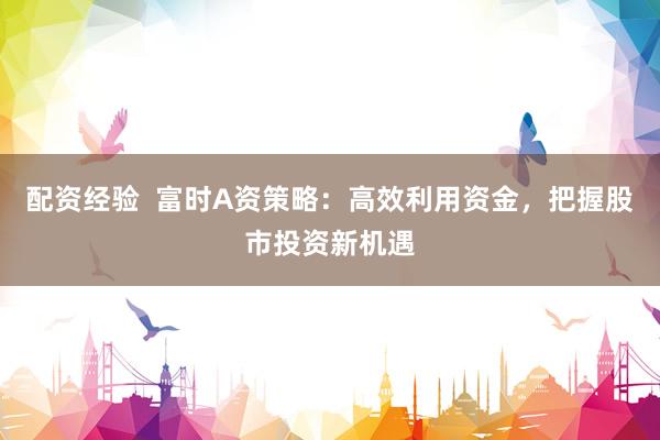 配资经验  富时A资策略：高效利用资金，把握股市投资新机遇