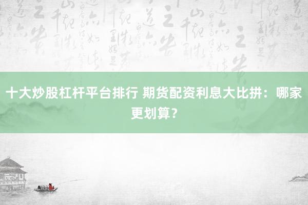 十大炒股杠杆平台排行 期货配资利息大比拼：哪家更划算？