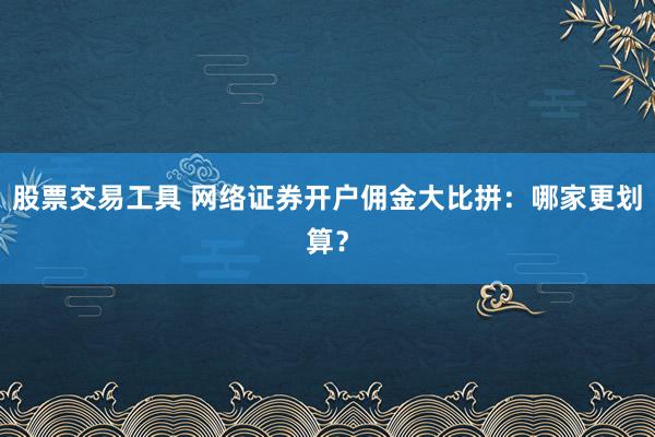 股票交易工具 网络证券开户佣金大比拼：哪家更划算？