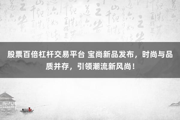 股票百倍杠杆交易平台 宝尚新品发布，时尚与品质并存，引领潮流新风尚！