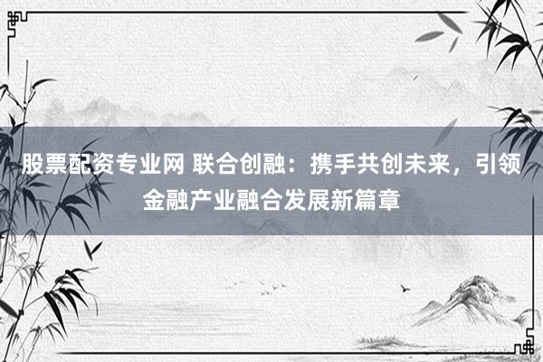 股票配资专业网 联合创融：携手共创未来，引领金融产业融合发展新篇章