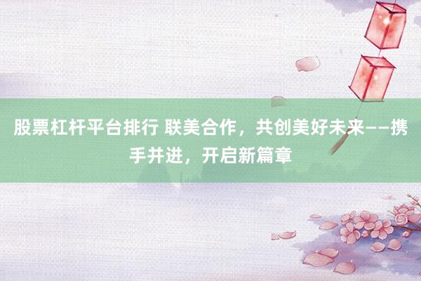 股票杠杆平台排行 联美合作，共创美好未来——携手并进，开启新篇章