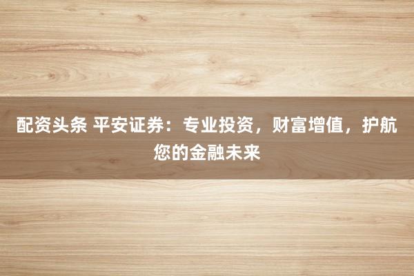 配资头条 平安证券：专业投资，财富增值，护航您的金融未来