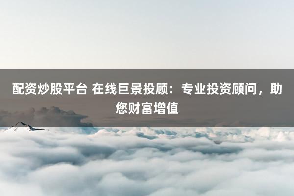 配资炒股平台 在线巨景投顾：专业投资顾问，助您财富增值