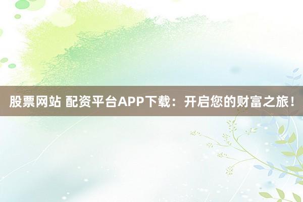 股票网站 配资平台APP下载：开启您的财富之旅！