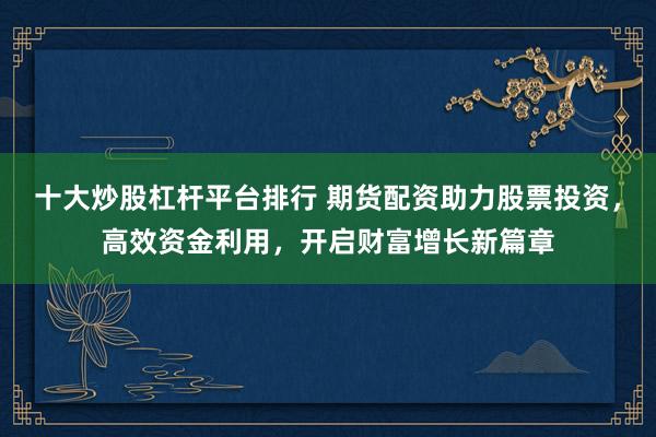 十大炒股杠杆平台排行 期货配资助力股票投资，高效资金利用，开启财富增长新篇章