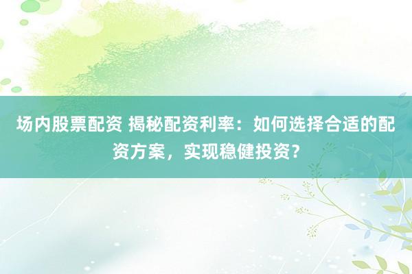 场内股票配资 揭秘配资利率：如何选择合适的配资方案，实现稳健投资？