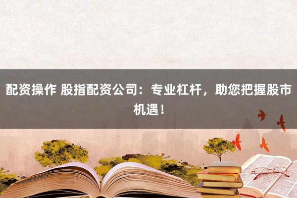 配资操作 股指配资公司：专业杠杆，助您把握股市机遇！