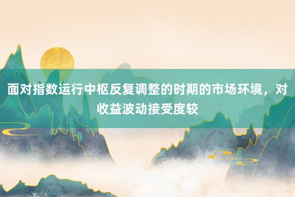 面对指数运行中枢反复调整的时期的市场环境，对收益波动接受度较