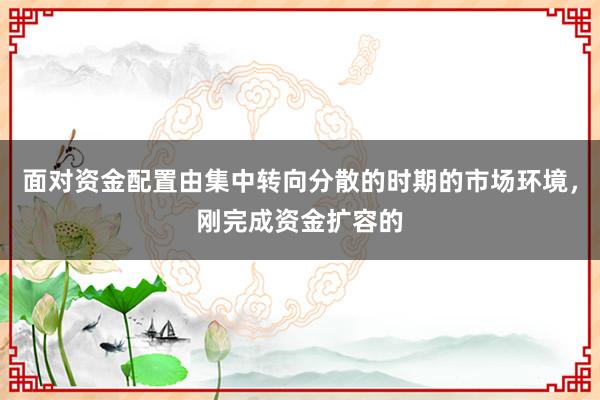 面对资金配置由集中转向分散的时期的市场环境,刚完成资金扩容的