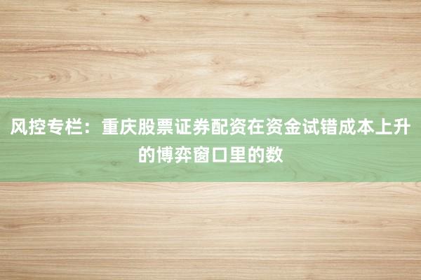 风控专栏：重庆股票证券配资在资金试错成本上升的博弈窗口里的数