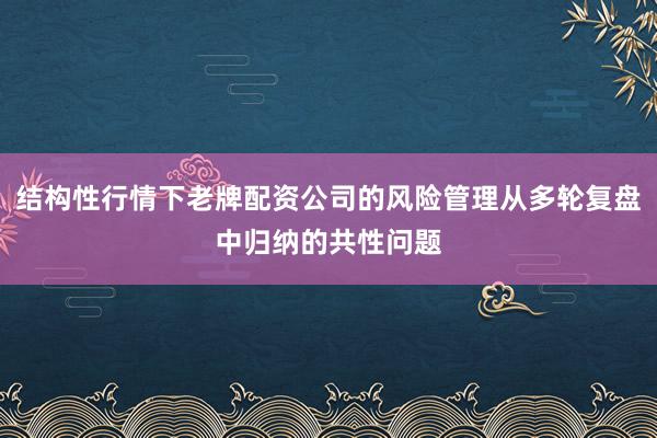 结构性行情下老牌配资公司的风险管理从多轮复盘中归纳的共性问题