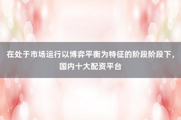 在处于市场运行以博弈平衡为特征的阶段阶段下,国内十大配资平台